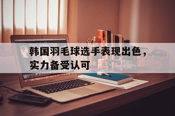 PG电子官方-韩国羽毛球选手表现出色,实力备受认可